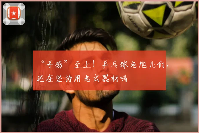 “手感”至上!乒乓球老炮儿们,还在坚持用老式器材吗