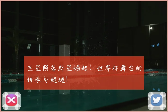 巨星陨落新星崛起!世界杯舞台的传承与超越!